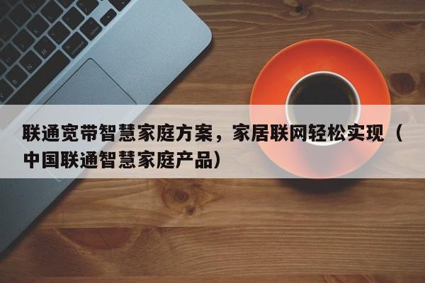 联通宽带智慧家庭方案，家居联网轻松实现（中国联通智慧家庭产品）