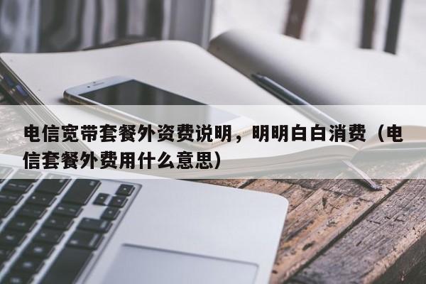 电信宽带套餐外资费说明，明明白白消费（电信套餐外费用什么意思）