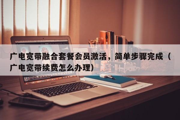广电宽带融合套餐会员激活，简单步骤完成（广电宽带续费怎么办理）