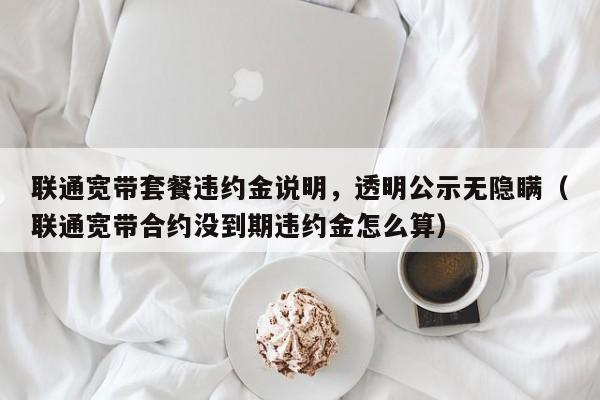 联通宽带套餐违约金说明，透明公示无隐瞒（联通宽带合约没到期违约金怎么算）