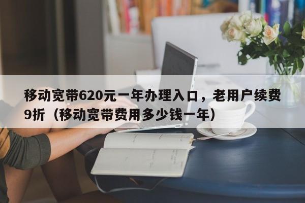 移动宽带620元一年办理入口，老用户续费9折（移动宽带费用多少钱一年）
