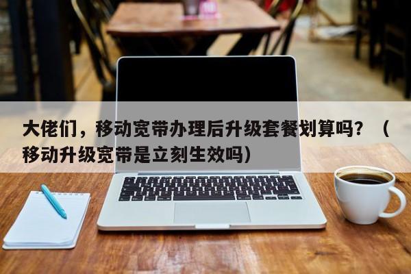 大佬们，移动宽带办理后升级套餐划算吗？（移动升级宽带是立刻生效吗）