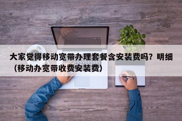 大家觉得移动宽带办理套餐含安装费吗？明细（移动办宽带收费安装费）