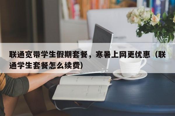 联通宽带学生假期套餐，寒暑上网更优惠（联通学生套餐怎么续费）