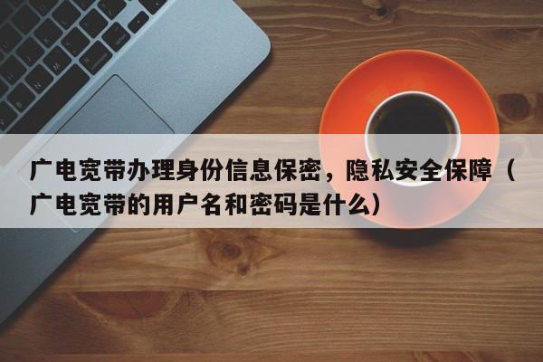 广电宽带办理身份信息保密，隐私安全保障（广电宽带的用户名和密码是什么）