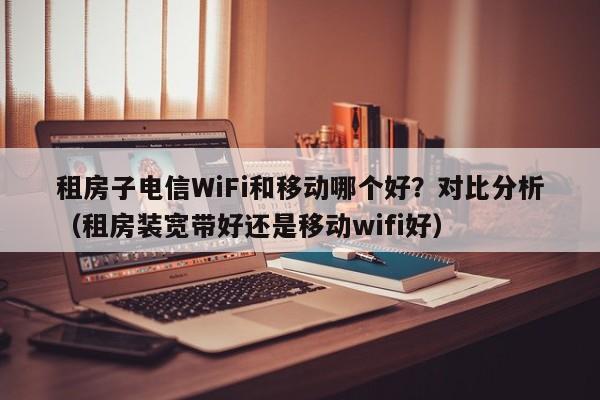 租房子电信WiFi和移动哪个好？对比分析（租房装宽带好还是移动wifi好）