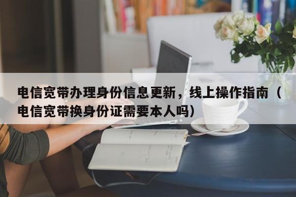 电信宽带办理身份信息更新，线上操作指南（电信宽带换身份证需要本人吗）