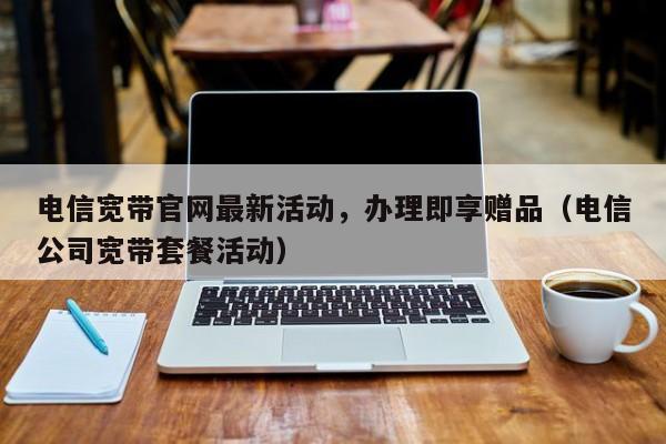 电信宽带官网最新活动，办理即享赠品（电信公司宽带套餐活动）