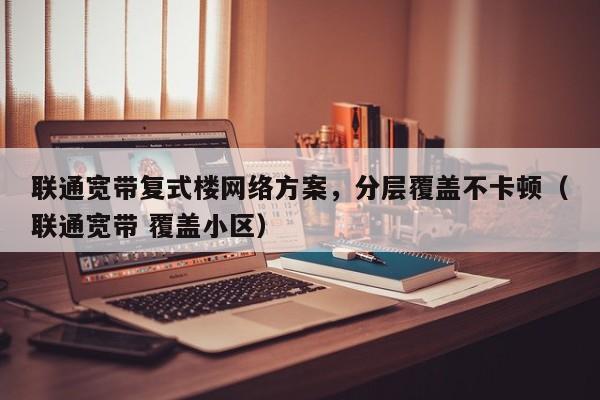 联通宽带复式楼网络方案，分层覆盖不卡顿（联通宽带 覆盖小区）