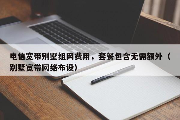 电信宽带别墅组网费用，套餐包含无需额外（别墅宽带网络布设）