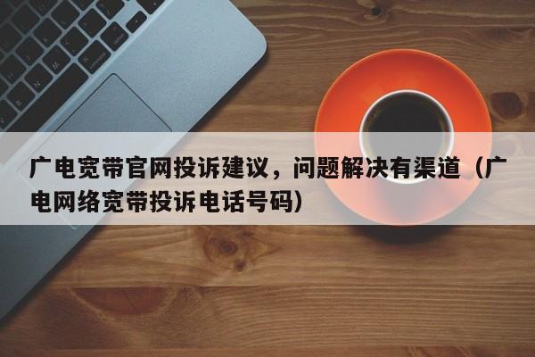 广电宽带官网投诉建议，问题解决有渠道（广电网络宽带投诉电话号码）