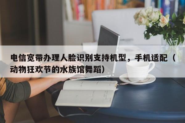 电信宽带办理人脸识别支持机型，手机适配（动物狂欢节的水族馆舞蹈）