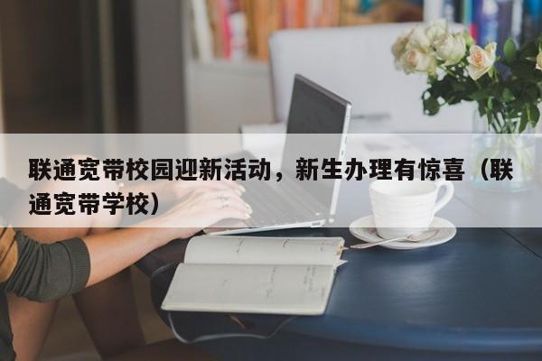 联通宽带校园迎新活动，新生办理有惊喜（联通宽带学校）