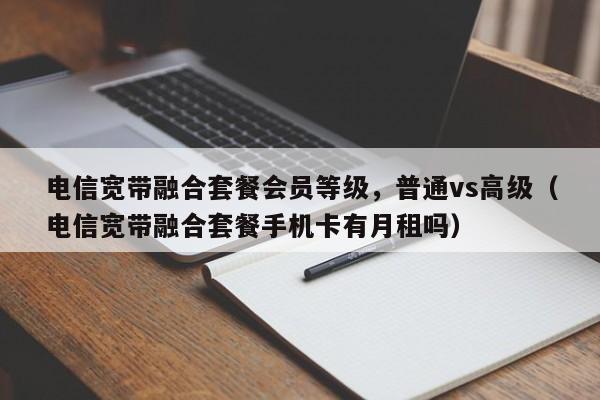 电信宽带融合套餐会员等级，普通vs高级（电信宽带融合套餐手机卡有月租吗）