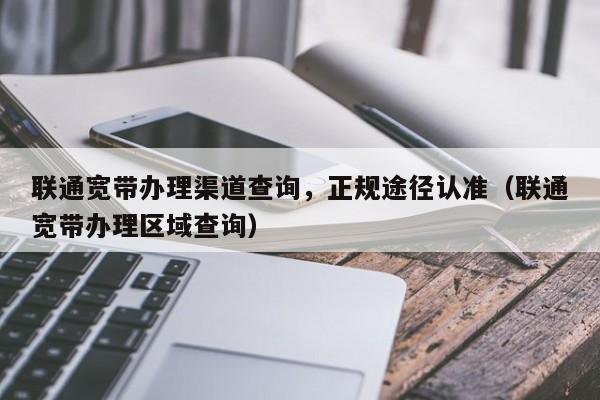 联通宽带办理渠道查询，正规途径认准（联通宽带办理区域查询）