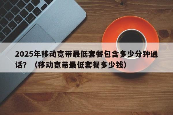 2025年移动宽带最低套餐包含多少分钟通话？（移动宽带最低套餐多少钱）