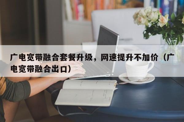 广电宽带融合套餐升级，网速提升不加价（广电宽带融合出口）