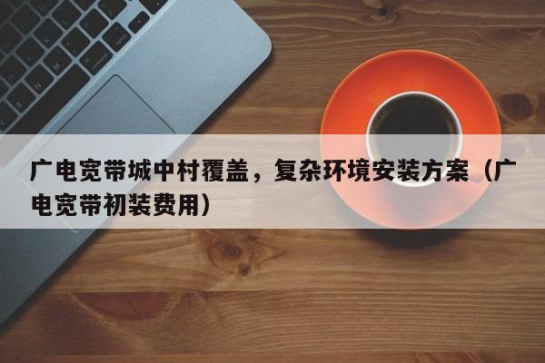 广电宽带城中村覆盖，复杂环境安装方案（广电宽带初装费用）