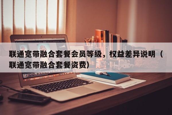 联通宽带融合套餐会员等级，权益差异说明（联通宽带融合套餐资费）