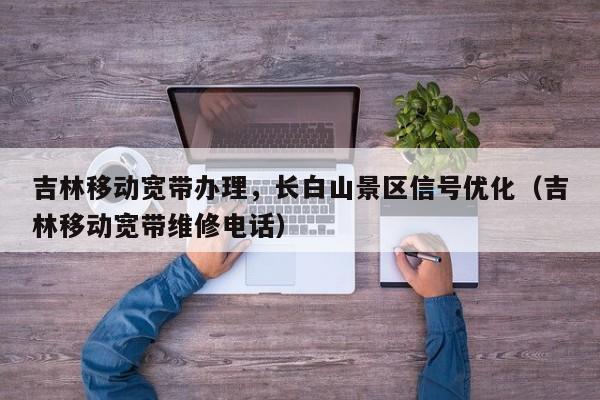 吉林移动宽带办理，长白山景区信号优化（吉林移动宽带维修电话）