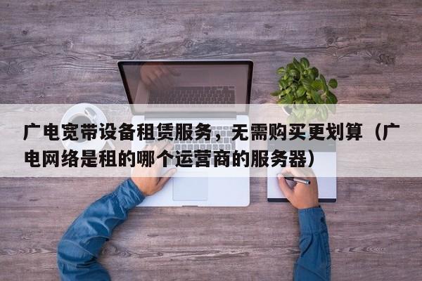 广电宽带设备租赁服务，无需购买更划算（广电网络是租的哪个运营商的服务器）