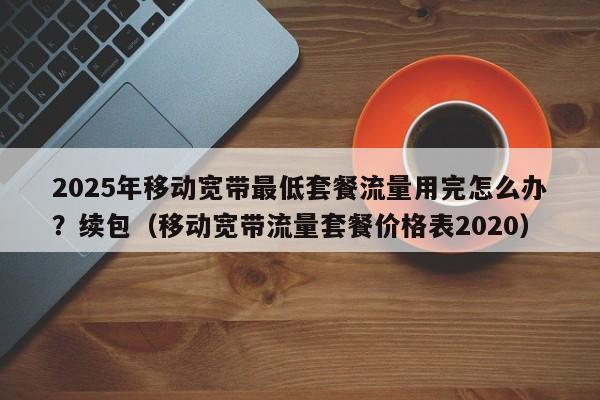 2025年移动宽带最低套餐流量用完怎么办？续包（移动宽带流量套餐价格表2020）