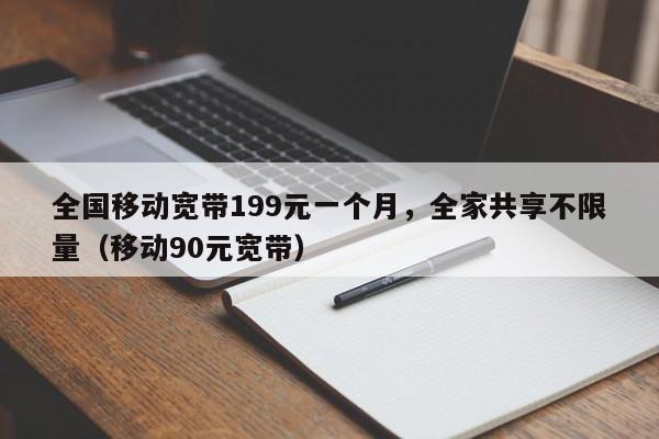 全国移动宽带199元一个月，全家共享不限量（移动90元宽带）