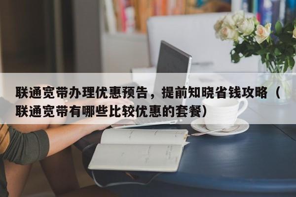 联通宽带办理优惠预告，提前知晓省钱攻略（联通宽带有哪些比较优惠的套餐）