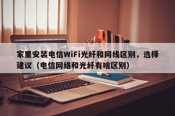 家里安装电信WiFi光纤和网线区别，选择建议（电信网络和光纤有啥区别）