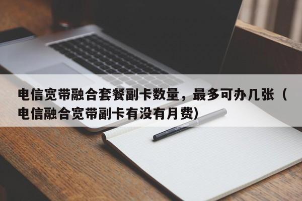 电信宽带融合套餐副卡数量，最多可办几张（电信融合宽带副卡有没有月费）