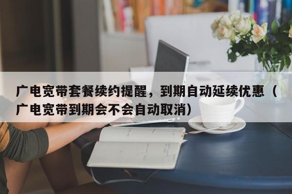 广电宽带套餐续约提醒，到期自动延续优惠（广电宽带到期会不会自动取消）