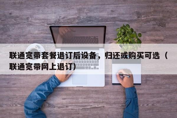 联通宽带套餐退订后设备，归还或购买可选（联通宽带网上退订）