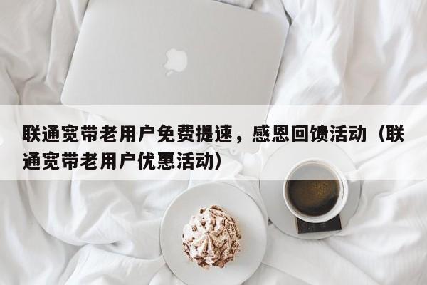 联通宽带老用户免费提速，感恩回馈活动（联通宽带老用户优惠活动）