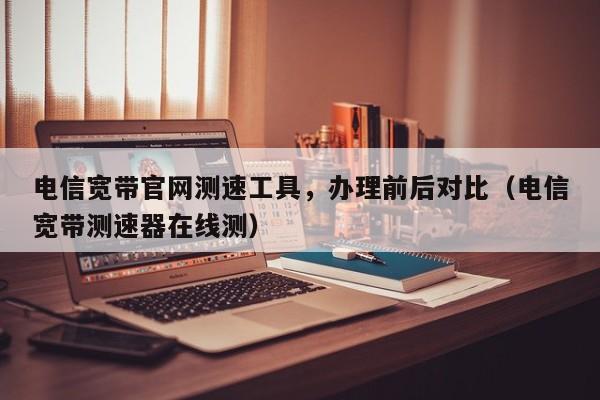 电信宽带官网测速工具，办理前后对比（电信宽带测速器在线测）