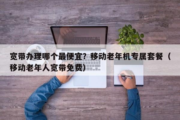 宽带办理哪个最便宜？移动老年机专属套餐（移动老年人宽带免费）