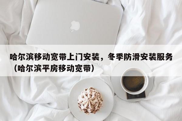 哈尔滨移动宽带上门安装，冬季防滑安装服务（哈尔滨平房移动宽带）