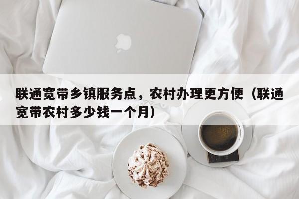 联通宽带乡镇服务点，农村办理更方便（联通宽带农村多少钱一个月）