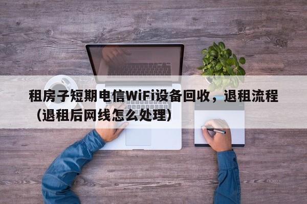 租房子短期电信WiFi设备回收，退租流程（退租后网线怎么处理）