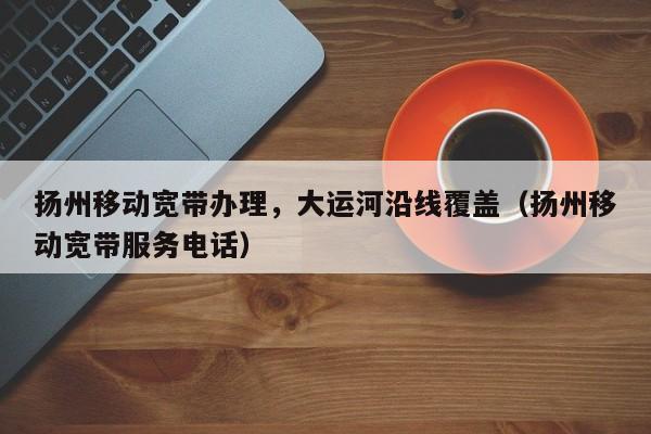 扬州移动宽带办理，大运河沿线覆盖（扬州移动宽带服务电话）