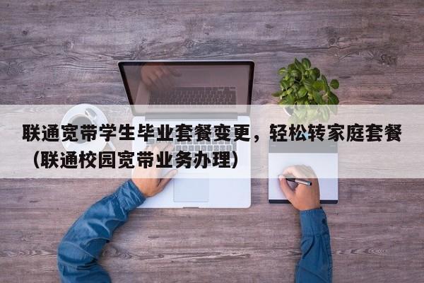 联通宽带学生毕业套餐变更，轻松转家庭套餐（联通校园宽带业务办理）