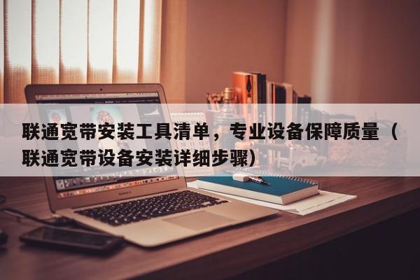 联通宽带安装工具清单，专业设备保障质量（联通宽带设备安装详细步骤）
