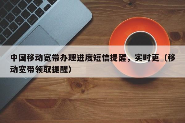 中国移动宽带办理进度短信提醒，实时更（移动宽带领取提醒）
