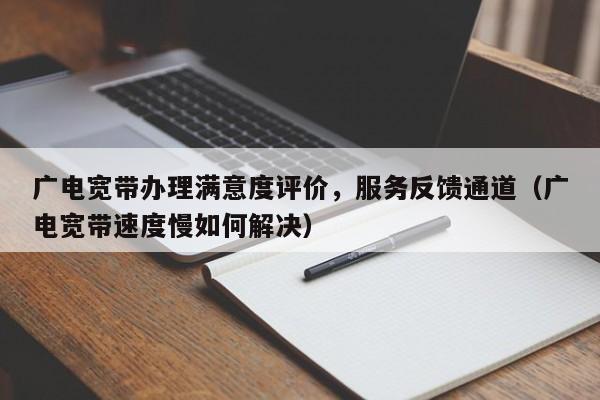 广电宽带办理满意度评价，服务反馈通道（广电宽带速度慢如何解决）
