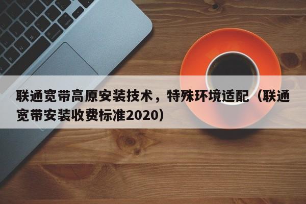 联通宽带高原安装技术，特殊环境适配（联通宽带安装收费标准2020）