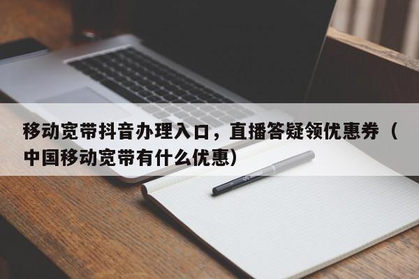 移动宽带抖音办理入口，直播答疑领优惠券（中国移动宽带有什么优惠）