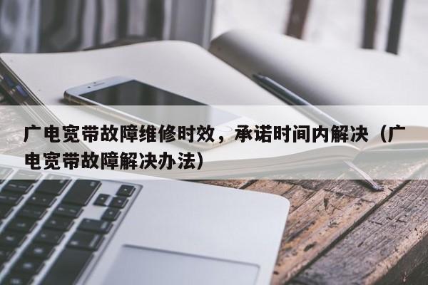 广电宽带故障维修时效，承诺时间内解决（广电宽带故障解决办法）