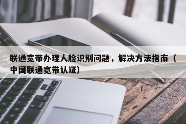 联通宽带办理人脸识别问题，解决方法指南（中国联通宽带认证）