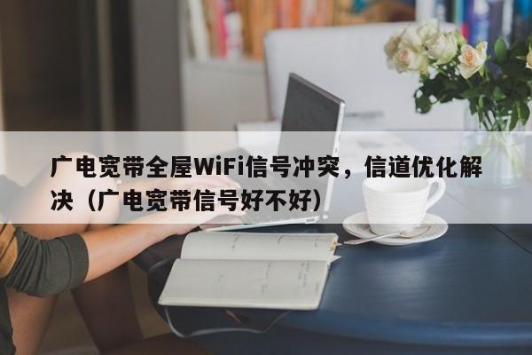 广电宽带全屋WiFi信号冲突，信道优化解决（广电宽带信号好不好）