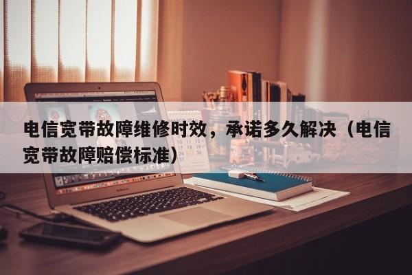 电信宽带故障维修时效，承诺多久解决（电信宽带故障赔偿标准）