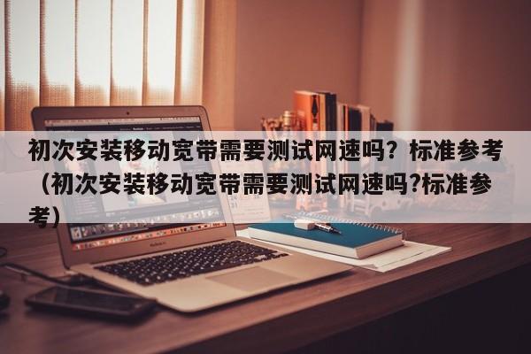 初次安装移动宽带需要测试网速吗？标准参考（初次安装移动宽带需要测试网速吗?标准参考）